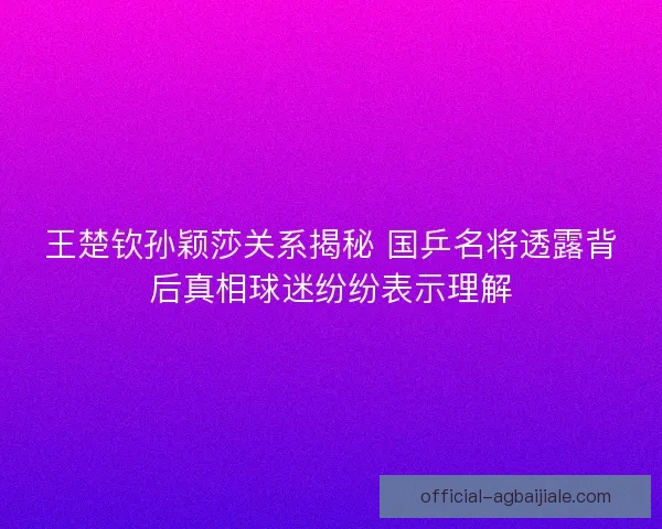 王楚钦孙颖莎关系揭秘 国乒名将透露背后真相球迷纷纷表示理解