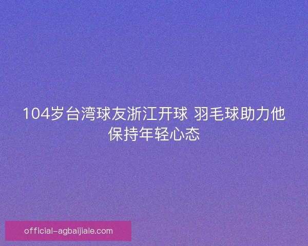 104岁台湾球友浙江开球 羽毛球助力他保持年轻心态